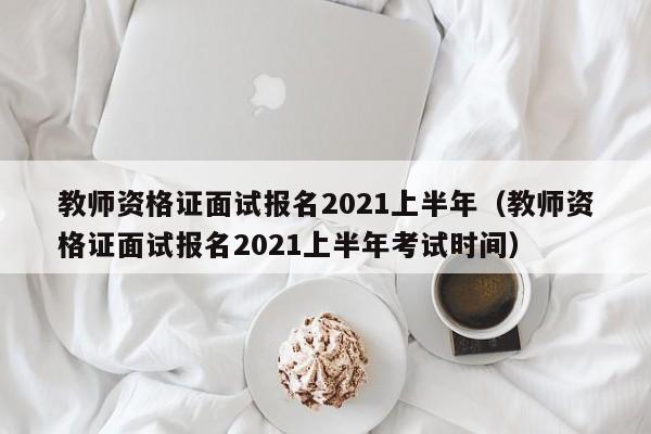 教师资格证面试报名2021上半年（教师资格证面试报名2021上半年考试时间）