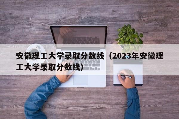 安徽理工大学录取分数线（2023年安徽理工大学录取分数线）