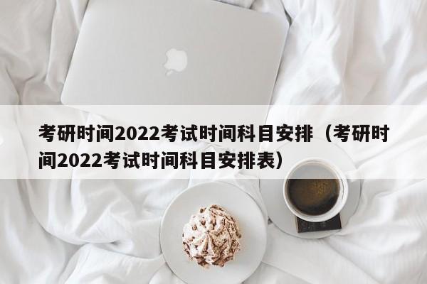 考研时间2022考试时间科目安排（考研时间2022考试时间科目安排表）