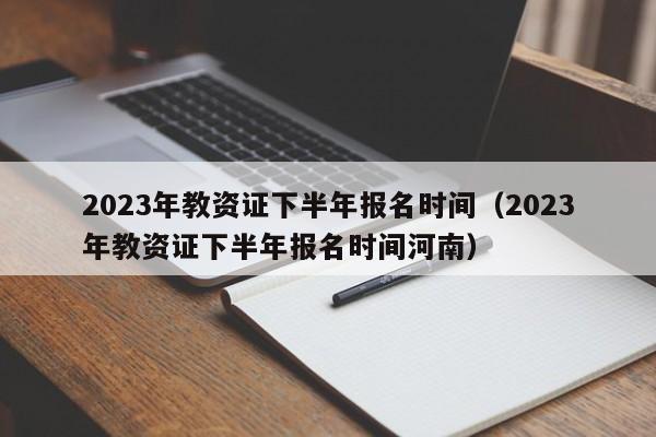 2023年教资证下半年报名时间（2023年教资证下半年报名时间河南）