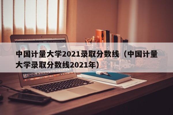 中国计量大学2021录取分数线（中国计量大学录取分数线2021年）