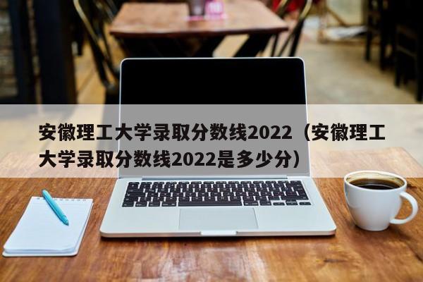 安徽理工大学录取分数线2022（安徽理工大学录取分数线2022是多少分）