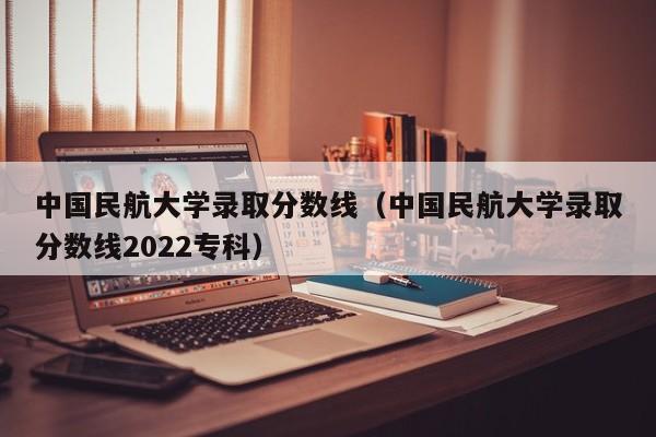 中国民航大学录取分数线（中国民航大学录取分数线2022专科）