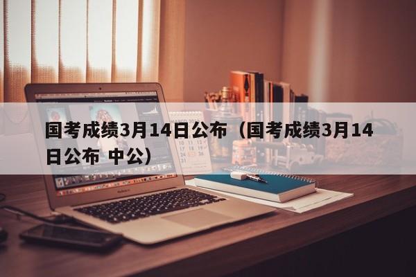 国考成绩3月14日公布（国考成绩3月14日公布 中公）