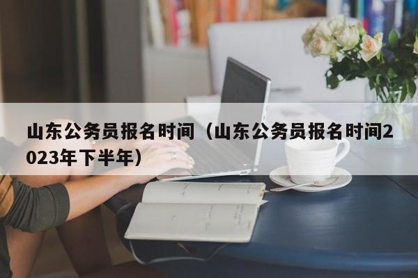 山东公务员报名时间（山东公务员报名时间2023年下半年）