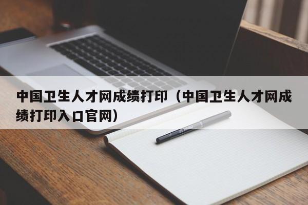 中国卫生人才网成绩打印（中国卫生人才网成绩打印入口官网）