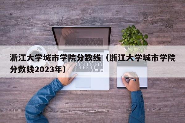 浙江大学城市学院分数线（浙江大学城市学院分数线2023年）