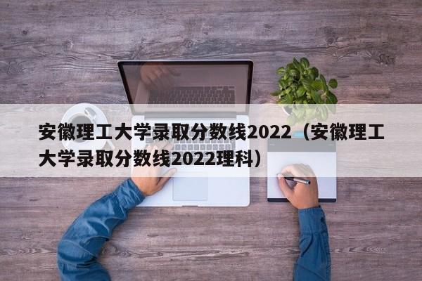 安徽理工大学录取分数线2022（安徽理工大学录取分数线2022理科）