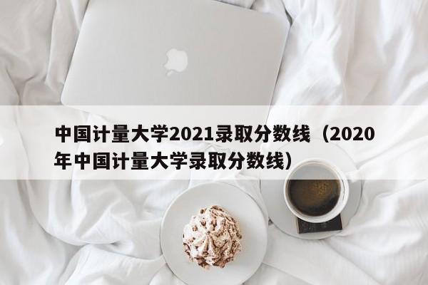 中国计量大学2021录取分数线（2020年中国计量大学录取分数线）