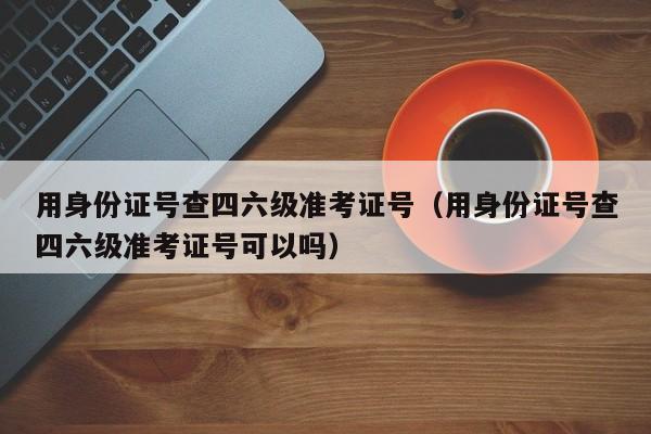用身份证号查四六级准考证号（用身份证号查四六级准考证号可以吗）