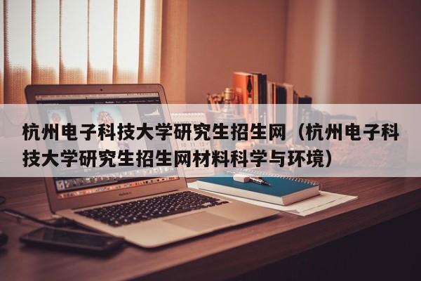 杭州电子科技大学研究生招生网（杭州电子科技大学研究生招生网材料科学与环境）