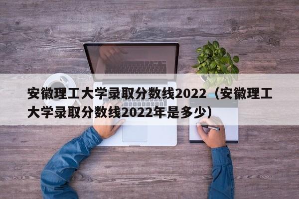 安徽理工大学录取分数线2022（安徽理工大学录取分数线2022年是多少）