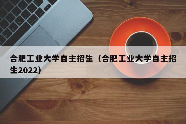 合肥工业大学自主招生（合肥工业大学自主招生2022）