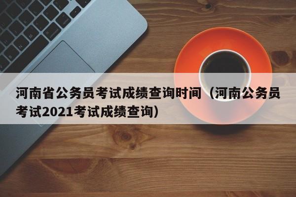 河南省公务员考试成绩查询时间（河南公务员考试2021考试成绩查询）