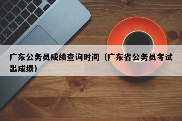 广东公务员成绩查询时间（广东省公务员考试出成绩）