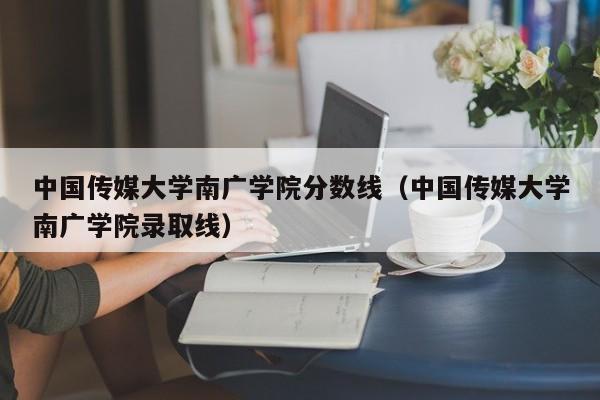 中国传媒大学南广学院分数线（中国传媒大学南广学院录取线）