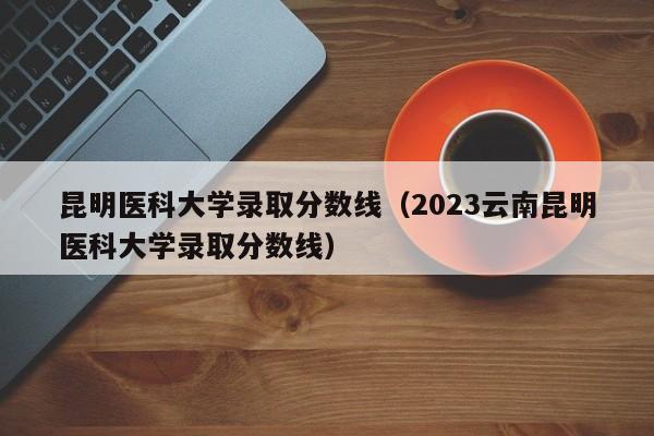 昆明医科大学录取分数线（2023云南昆明医科大学录取分数线）