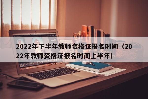 2022年下半年教师资格证报名时间（2022年教师资格证报名时间上半年）
