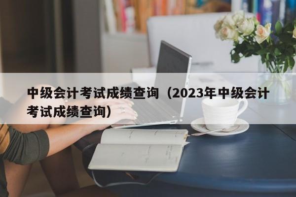 中级会计考试成绩查询（2023年中级会计考试成绩查询）