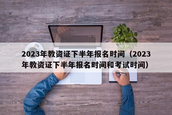 2023年教资证下半年报名时间（2023年教资证下半年报名时间和考试时间）