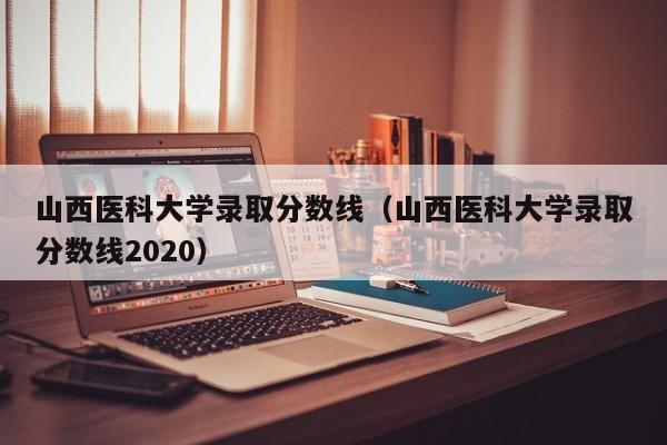 山西医科大学录取分数线（山西医科大学录取分数线2020）