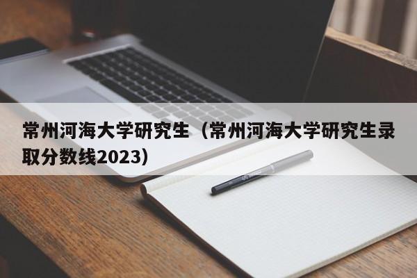 常州河海大学研究生（常州河海大学研究生录取分数线2023）