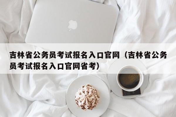 吉林省公务员考试报名入口官网（吉林省公务员考试报名入口官网省考）