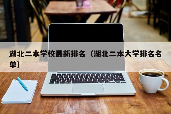 湖北二本学校最新排名（湖北二本大学排名名单）