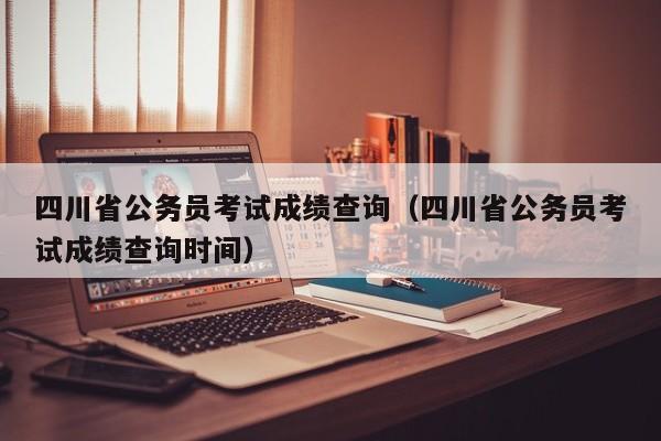 四川省公务员考试成绩查询（四川省公务员考试成绩查询时间）