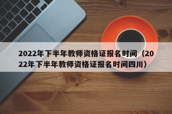 2022年下半年教师资格证报名时间（2022年下半年教师资格证报名时间四川）