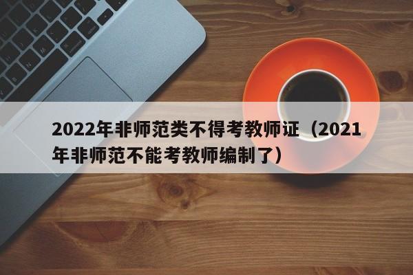 2022年非师范类不得考教师证（2021年非师范不能考教师编制了）