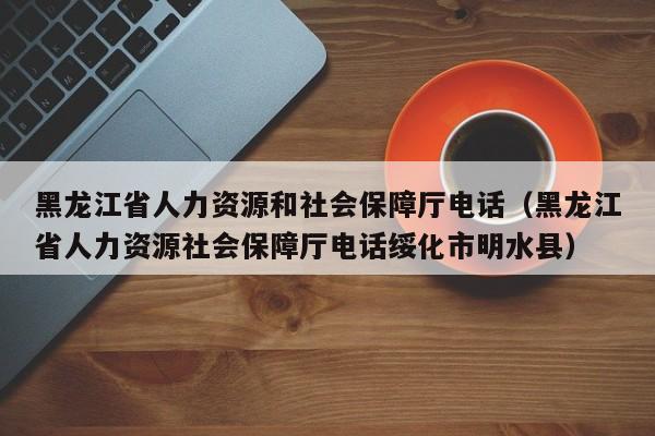 黑龙江省人力资源和社会保障厅电话（黑龙江省人力资源社会保障厅电话绥化市明水县）