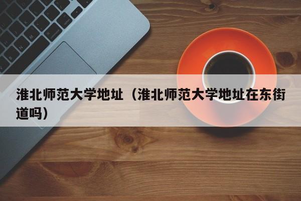 淮北师范大学地址（淮北师范大学地址在东街道吗）