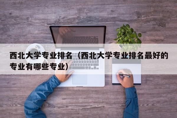 西北大学专业排名（西北大学专业排名最好的专业有哪些专业）