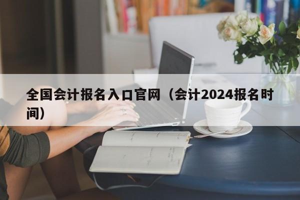 全国会计报名入口官网（会计2024报名时间）