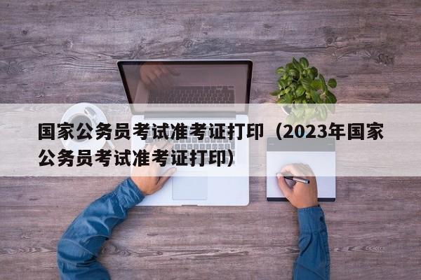 国家公务员考试准考证打印（2023年国家公务员考试准考证打印）