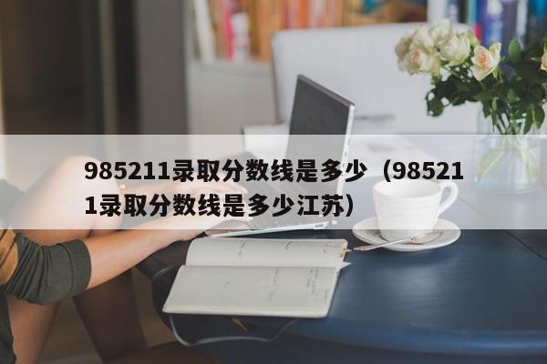 985211录取分数线是多少（985211录取分数线是多少江苏）