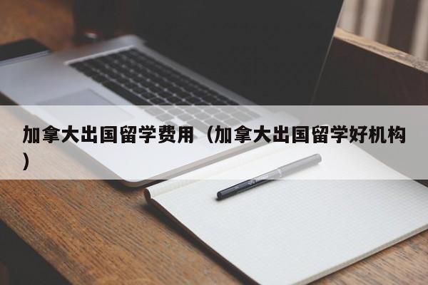 加拿大出国留学费用（加拿大出国留学好机构）