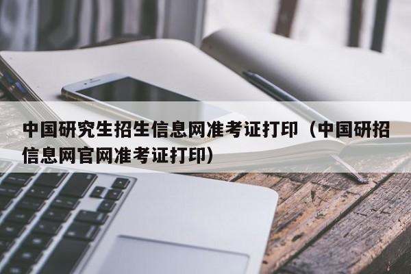 中国研究生招生信息网准考证打印（中国研招信息网官网准考证打印）