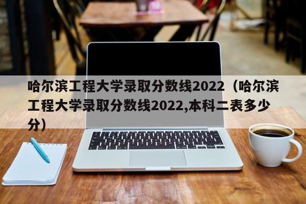 哈尔滨工程大学录取分数线2022（哈尔滨工程大学录取分数线2022,本科二表多少分）