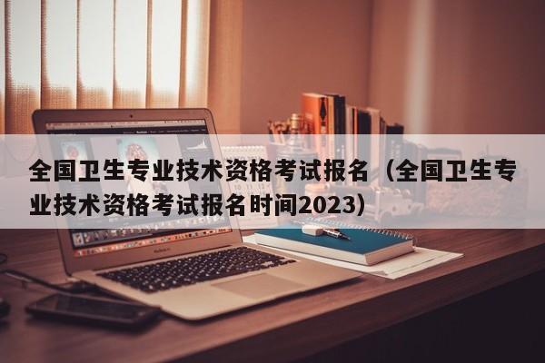 全国卫生专业技术资格考试报名（全国卫生专业技术资格考试报名时间2023）