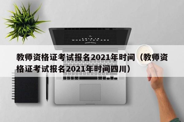 教师资格证考试报名2021年时间（教师资格证考试报名2021年时间四川）
