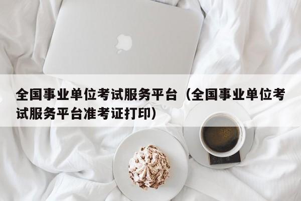 全国事业单位考试服务平台（全国事业单位考试服务平台准考证打印）