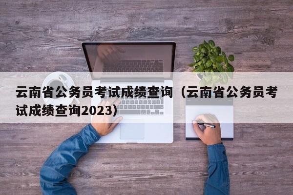 云南省公务员考试成绩查询（云南省公务员考试成绩查询2023）