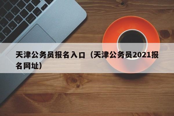 天津公务员报名入口（天津公务员2021报名网址）