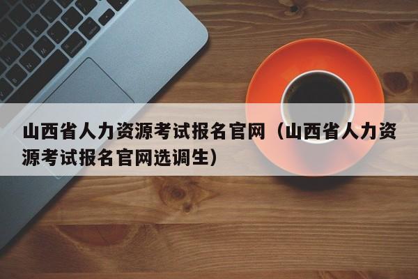 山西省人力资源考试报名官网（山西省人力资源考试报名官网选调生）