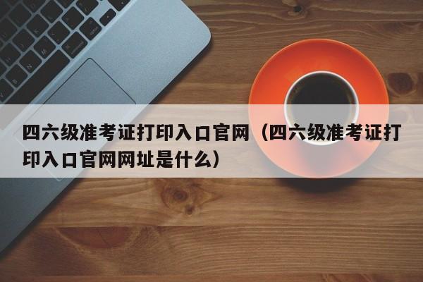 四六级准考证打印入口官网（四六级准考证打印入口官网网址是什么）