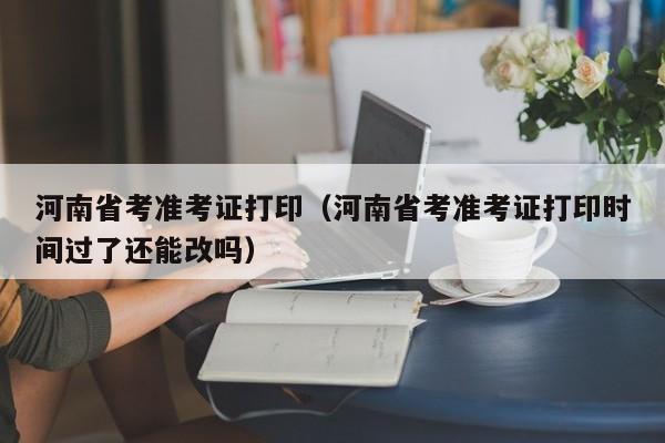 河南省考准考证打印（河南省考准考证打印时间过了还能改吗）