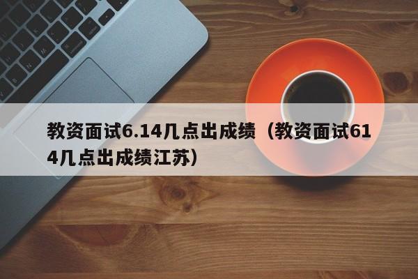 教资面试6.14几点出成绩（教资面试614几点出成绩江苏）