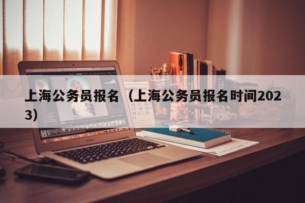 上海公务员报名（上海公务员报名时间2023）